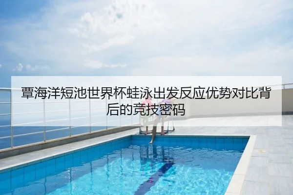 覃海洋短池世界杯蛙泳出发反应优势对比背后的竞技密码